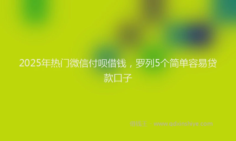 2025年热门微信付呗借钱，罗列5个简单容易贷款口子