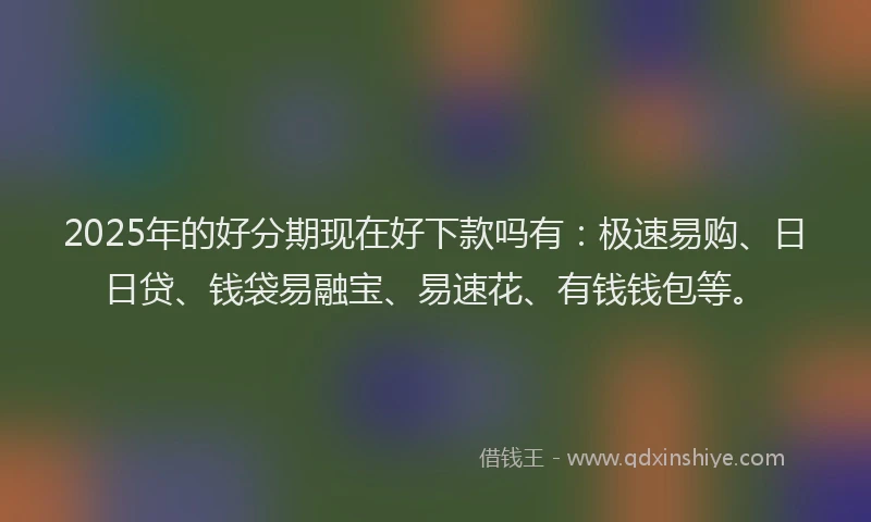 2025年的好分期现在好下款吗有：极速易购、日日贷、钱袋易融宝、易速花、有钱钱包等。