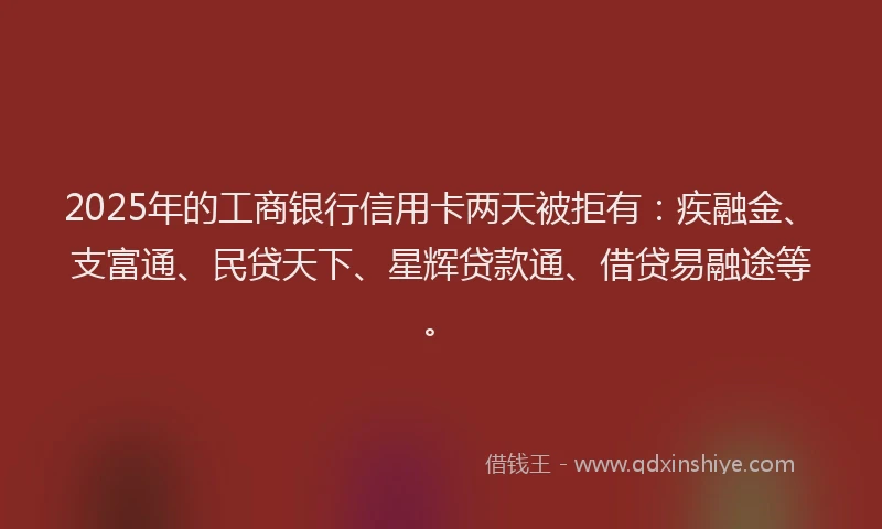 2025年的工商银行信用卡两天被拒有：疾融金、支富通、民贷天下、星辉贷款通、借贷易融途等。