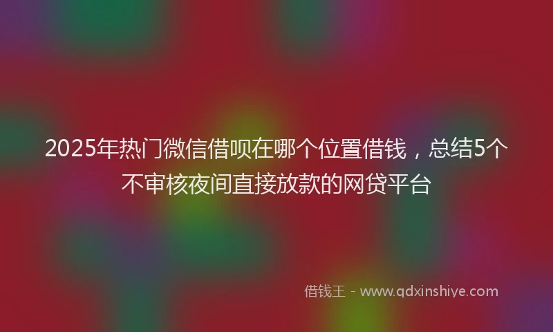 2025年热门微信借呗在哪个位置借钱，总结5个不审核夜间直接放款的网贷平台