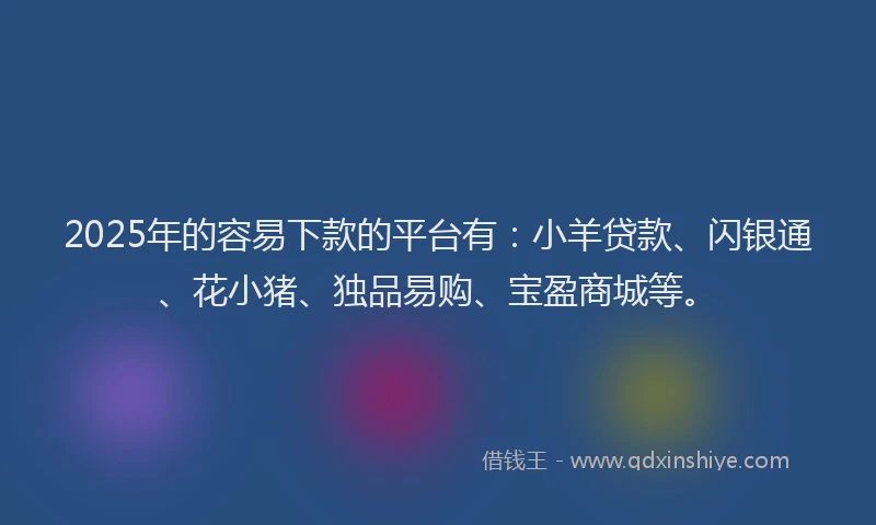 2025年的容易下款的平台有：小羊贷款、闪银通、花小猪、独品易购、宝盈商城等。