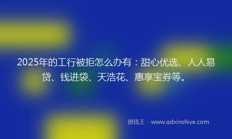 2025年的工行被拒怎么办有：甜心优选、人人易贷、钱进袋、天浩花、惠享宝券等。