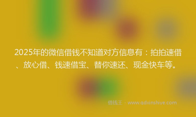 2025年的微信借钱不知道对方信息有：拍拍速借、放心借、钱速借宝、替你速还、现金快车等。