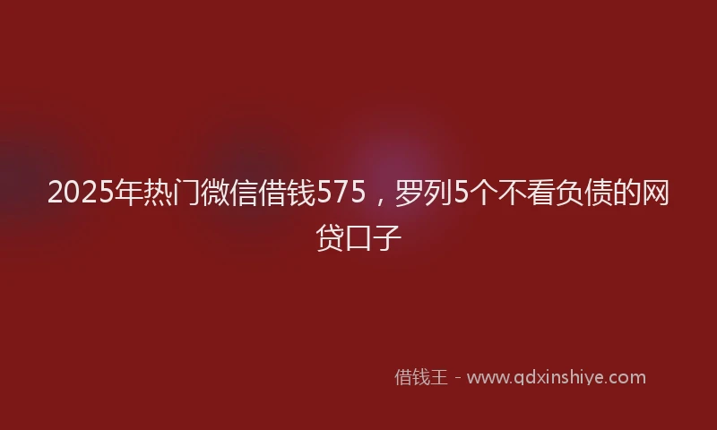 2025年热门微信借钱575，罗列5个不看负债的网贷口子