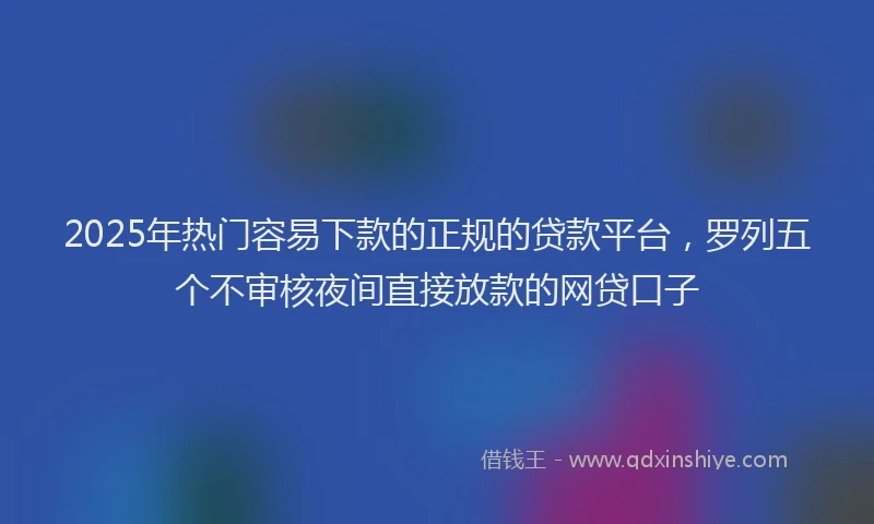 2025年热门容易下款的正规的贷款平台，罗列五个不审核夜间直接放款的网贷口子