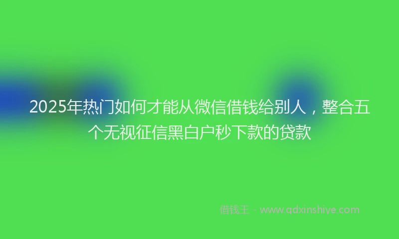 2025年热门如何才能从微信借钱给别人，整合五个无视征信黑白户秒下款的贷款