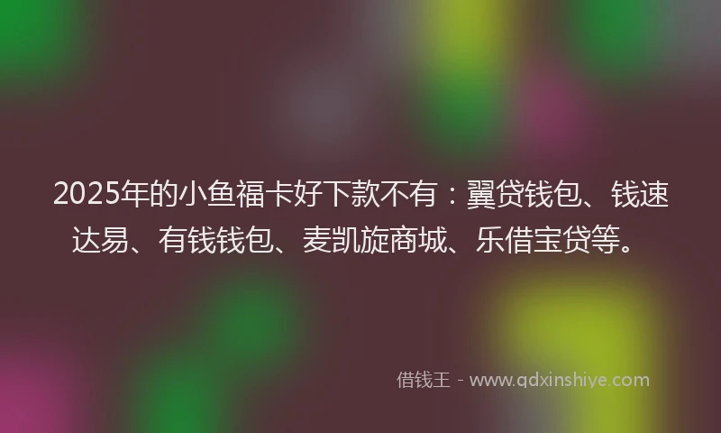 2025年的小鱼福卡好下款不有：翼贷钱包、钱速达易、有钱钱包、麦凯旋商城、乐借宝贷等。