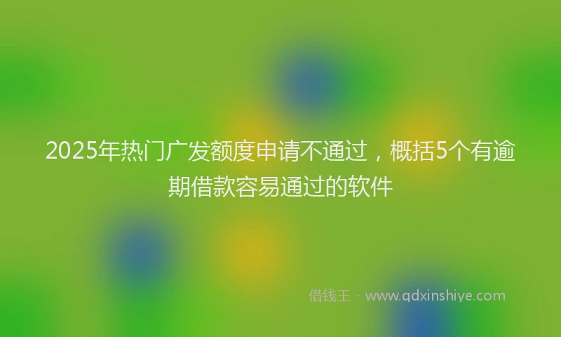 2025年热门广发额度申请不通过，概括5个有逾期借款容易通过的软件