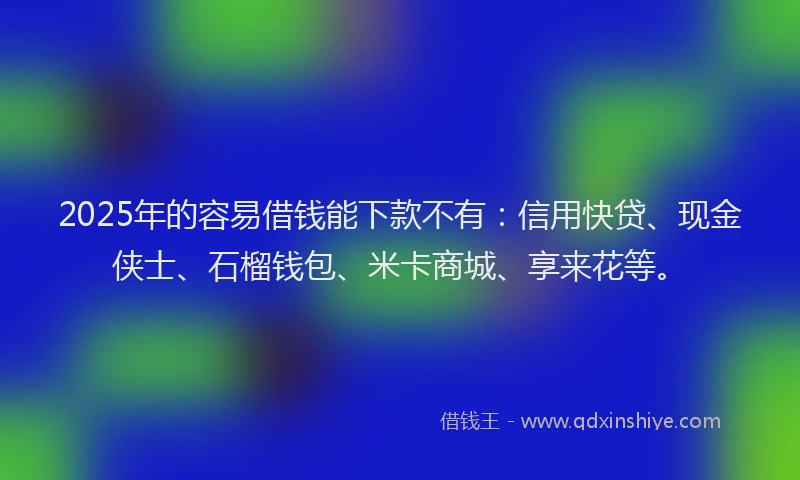 2025年的容易借钱能下款不有：信用快贷、现金侠士、石榴钱包、米卡商城、享来花等。