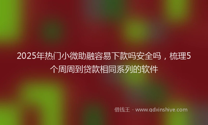 2025年热门小微助融容易下款吗安全吗，梳理5个周周到贷款相同系列的软件