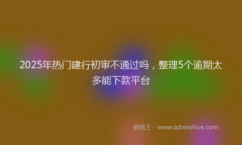 2025年热门建行初审不通过吗，整理5个逾期太多能下款平台