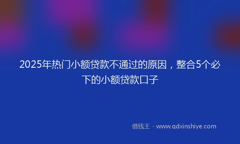 2025年热门小额贷款不通过的原因，整合5个必下的小额贷款口子