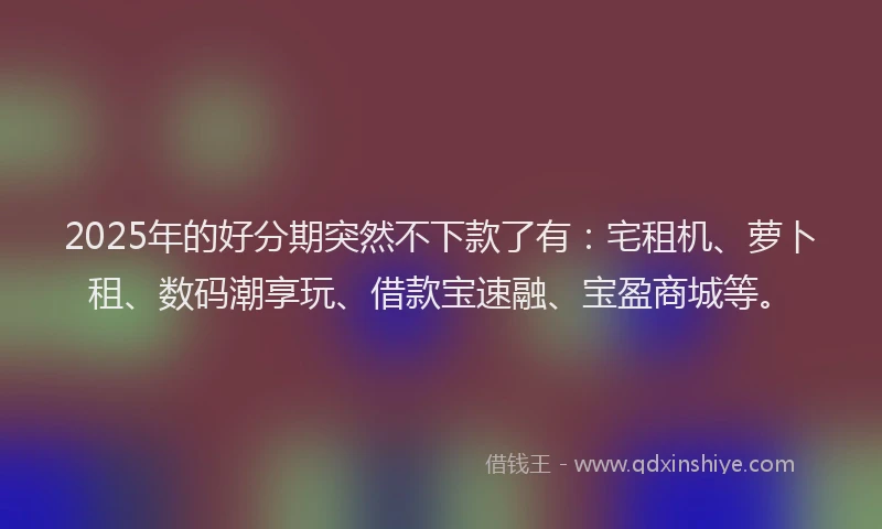 2025年的好分期突然不下款了有：宅租机、萝卜租、数码潮享玩、借款宝速融、宝盈商城等。