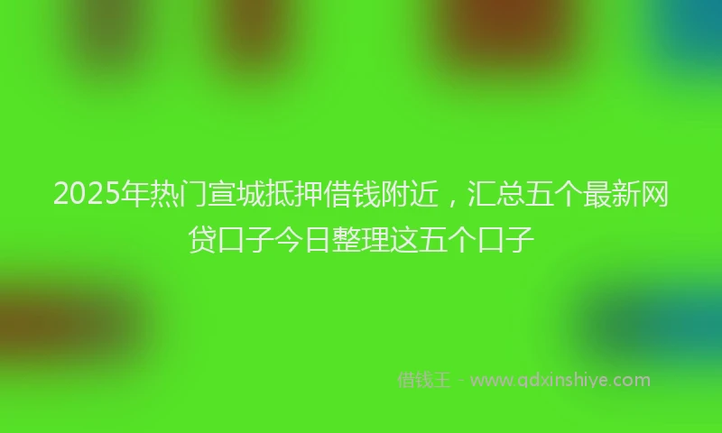 2025年热门宣城抵押借钱附近，汇总五个最新网贷口子今日整理这五个口子