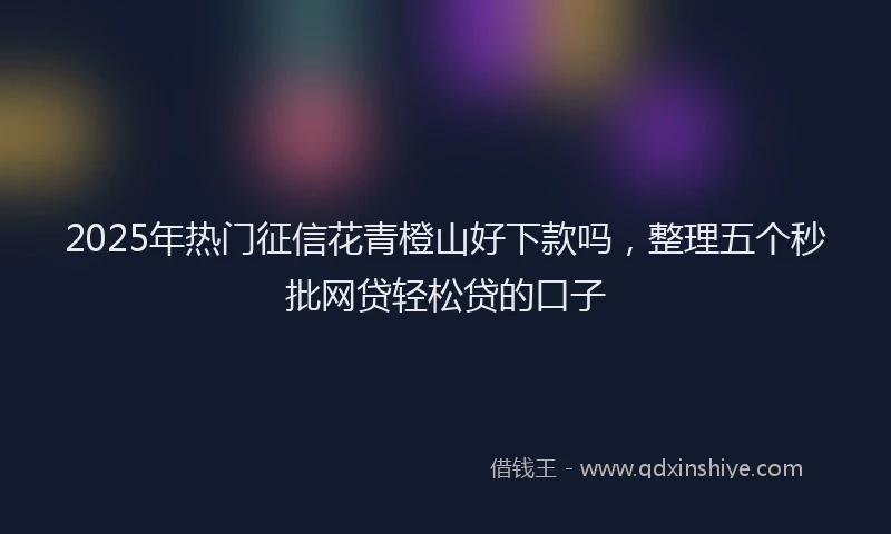 2025年热门征信花青橙山好下款吗，整理五个秒批网贷轻松贷的口子