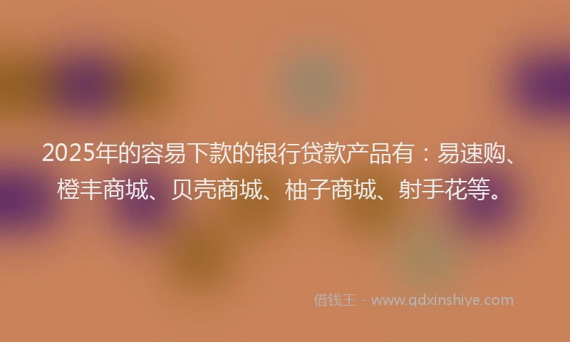 2025年的容易下款的银行贷款产品有：易速购、橙丰商城、贝壳商城、柚子商城、射手花等。