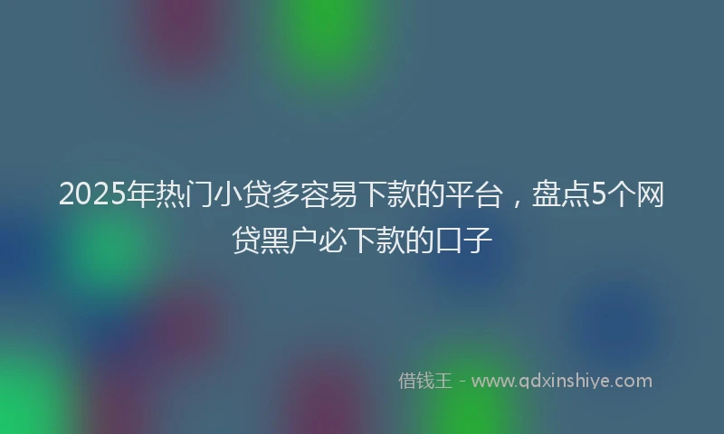 2025年热门小贷多容易下款的平台，盘点5个网贷黑户必下款的口子