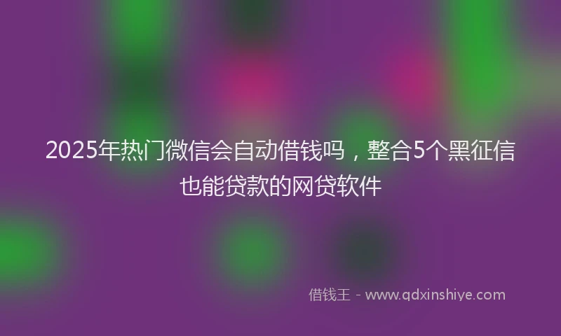 2025年热门微信会自动借钱吗，整合5个黑征信也能贷款的网贷软件