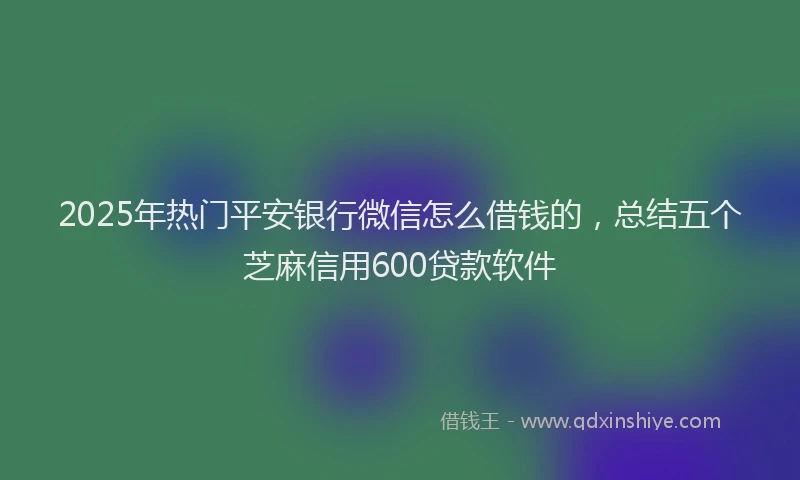 2025年热门平安银行微信怎么借钱的，总结五个芝麻信用600贷款软件