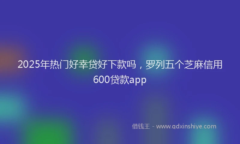 2025年热门好幸贷好下款吗，罗列五个芝麻信用600贷款app