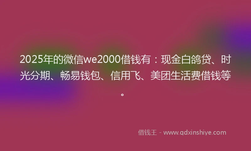 2025年的微信we2000借钱有：现金白鸽贷、时光分期、畅易钱包、信用飞、美团生活费借钱等。