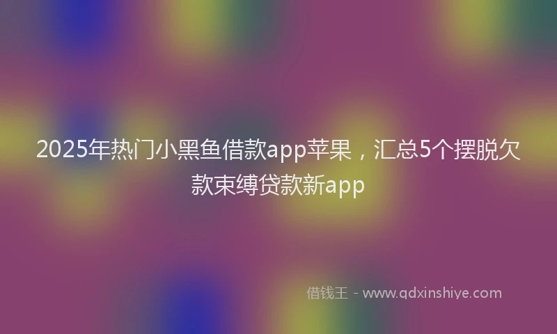 2025年热门小黑鱼借款app苹果，汇总5个摆脱欠款束缚贷款新app