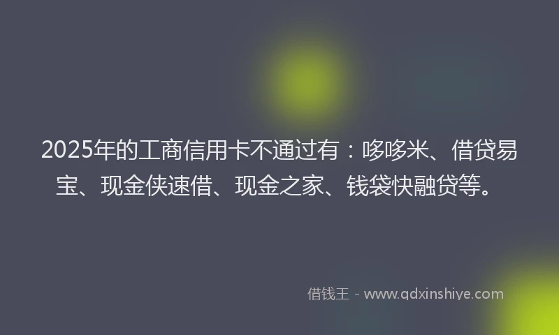 2025年的工商信用卡不通过有：哆哆米、借贷易宝、现金侠速借、现金之家、钱袋快融贷等。