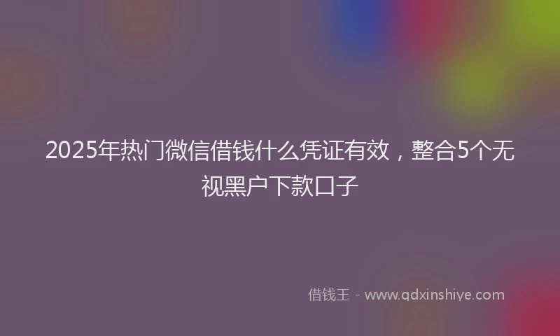 2025年热门微信借钱什么凭证有效，整合5个无视黑户下款口子