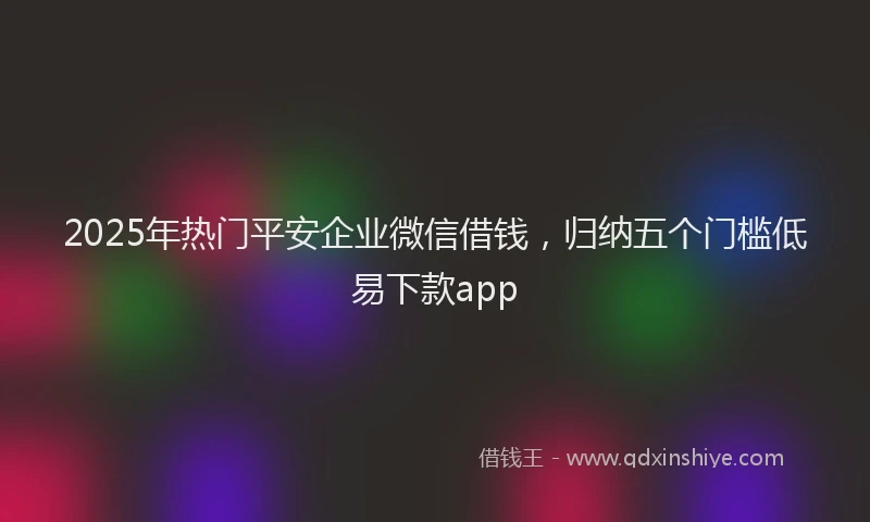 2025年热门平安企业微信借钱，归纳五个门槛低易下款app