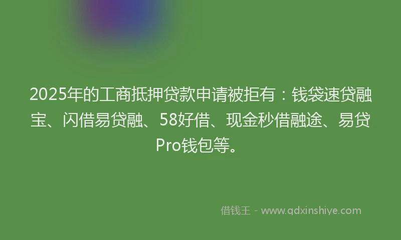 2025年的工商抵押贷款申请被拒有：钱袋速贷融宝、闪借易贷融、58好借、现金秒借融途、易贷Pro钱包等。