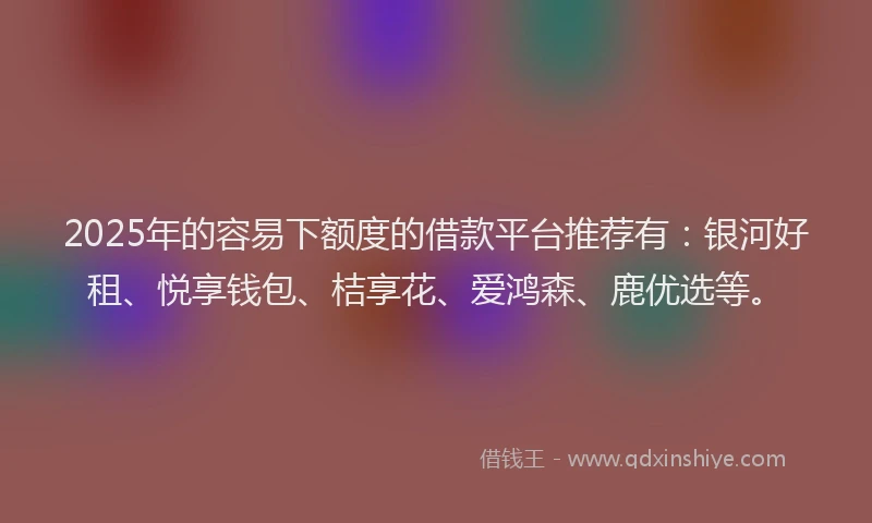 2025年的容易下额度的借款平台推荐有：银河好租、悦享钱包、桔享花、爱鸿森、鹿优选等。