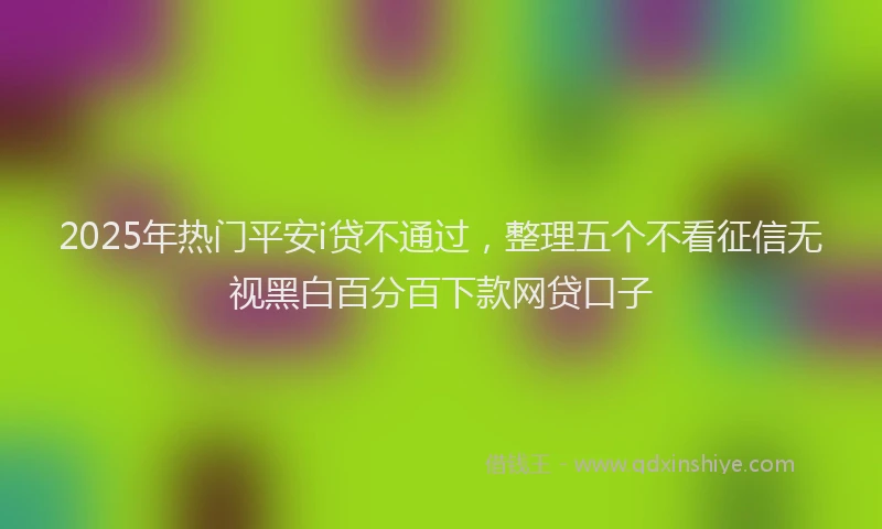 2025年热门平安i贷不通过，整理五个不看征信无视黑白百分百下款网贷口子