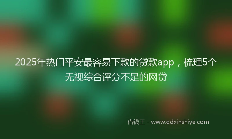 2025年热门平安最容易下款的贷款app，梳理5个无视综合评分不足的网贷