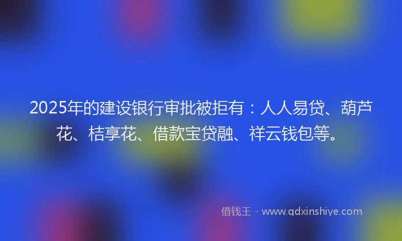 2025年的建设银行审批被拒有：人人易贷、葫芦花、桔享花、借款宝贷融、祥云钱包等。