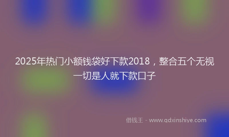 2025年热门小额钱袋好下款2018，整合五个无视一切是人就下款口子