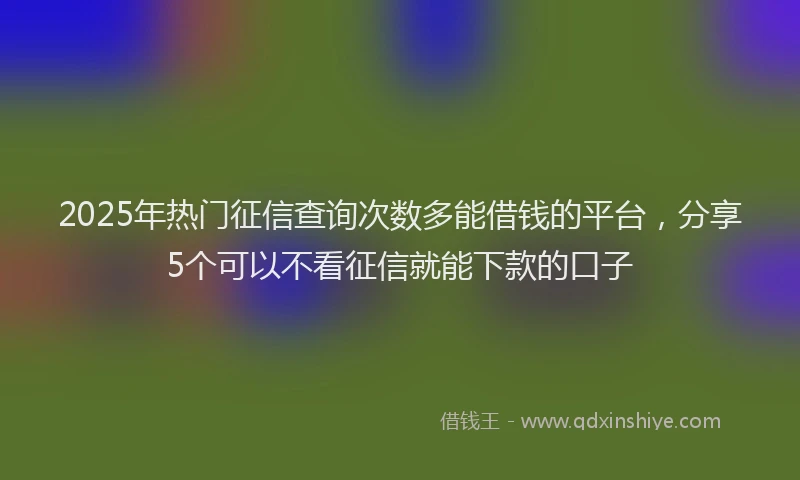 2025年热门征信查询次数多能借钱的平台，分享5个可以不看征信就能下款的口子