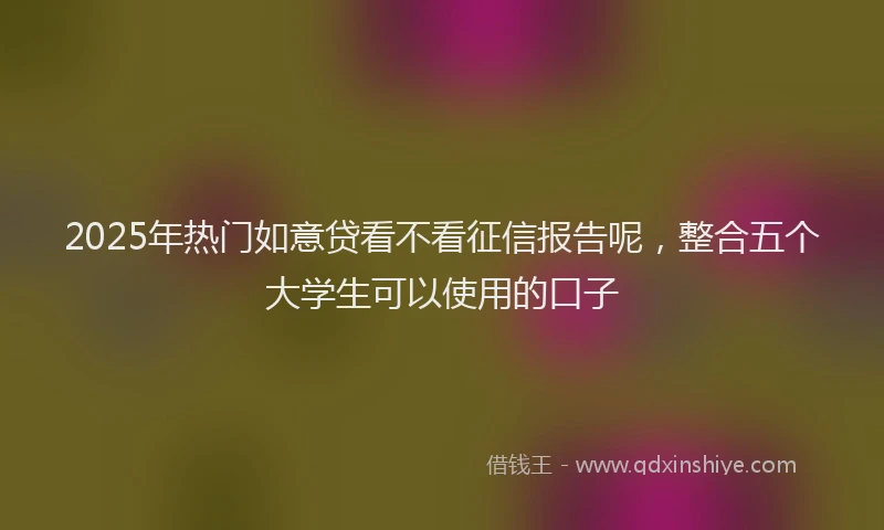 2025年热门如意贷看不看征信报告呢，整合五个大学生可以使用的口子