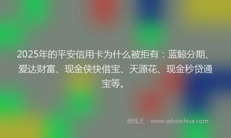 2025年的平安信用卡为什么被拒有：蓝鲸分期、爱达财富、现金侠快借宝、天源花、现金秒贷通宝等。