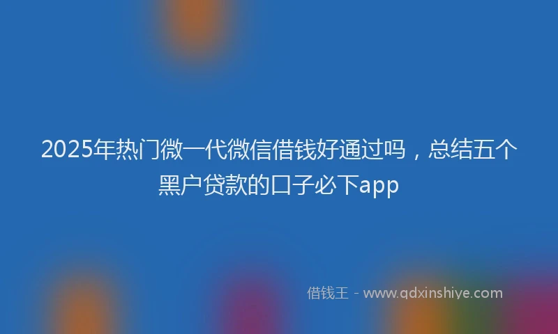 2025年热门微一代微信借钱好通过吗，总结五个黑户贷款的口子必下app