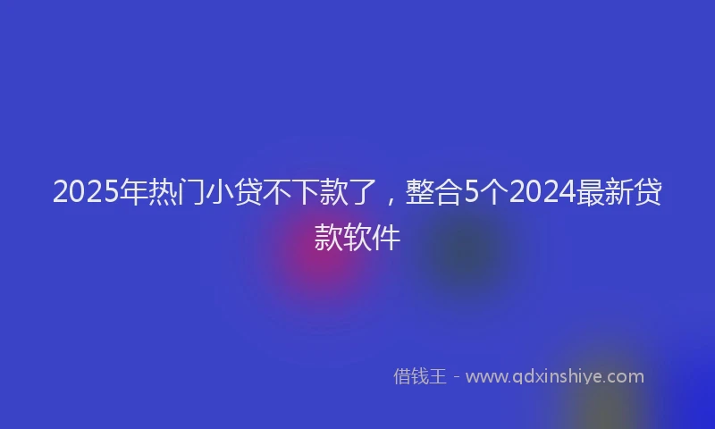 2025年热门小贷不下款了，整合5个2024最新贷款软件