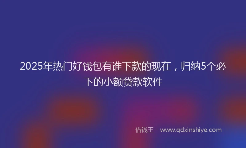 2025年热门好钱包有谁下款的现在，归纳5个必下的小额贷款软件