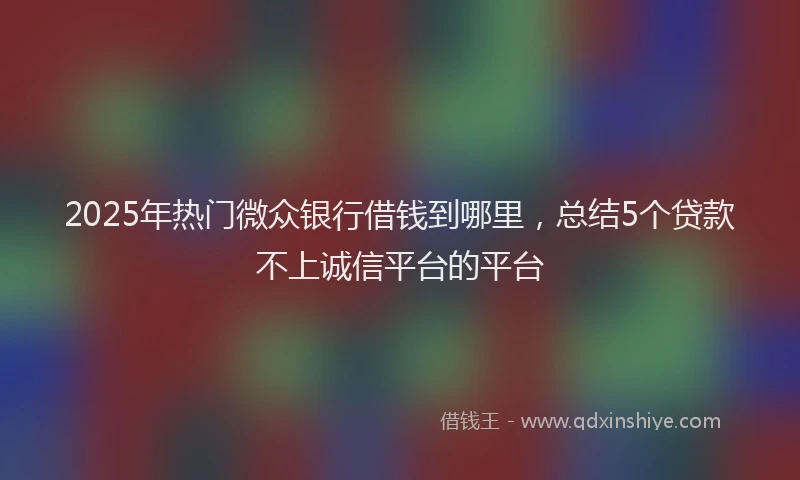 2025年热门微众银行借钱到哪里，总结5个贷款不上诚信平台的平台