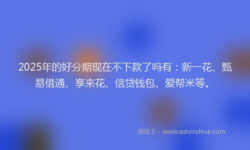 2025年的好分期现在不下款了吗有：新一花、甄易借通、享来花、信贷钱包、爱帮米等。