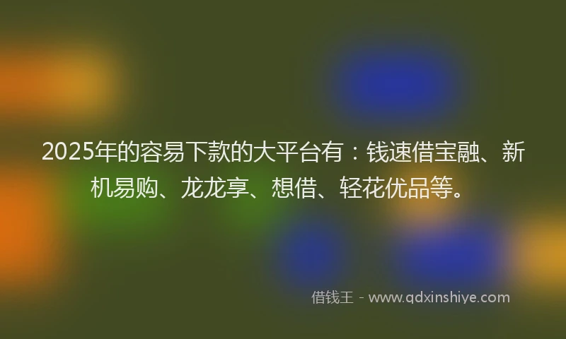 2025年的容易下款的大平台有：钱速借宝融、新机易购、龙龙享、想借、轻花优品等。
