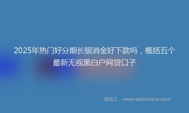 2025年热门好分期长银消金好下款吗，概括五个最新无视黑白户网贷口子