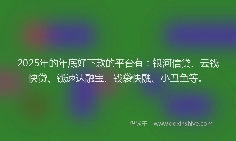 2025年的年底好下款的平台有：银河信贷、云钱快贷、钱速达融宝、钱袋快融、小丑鱼等。
