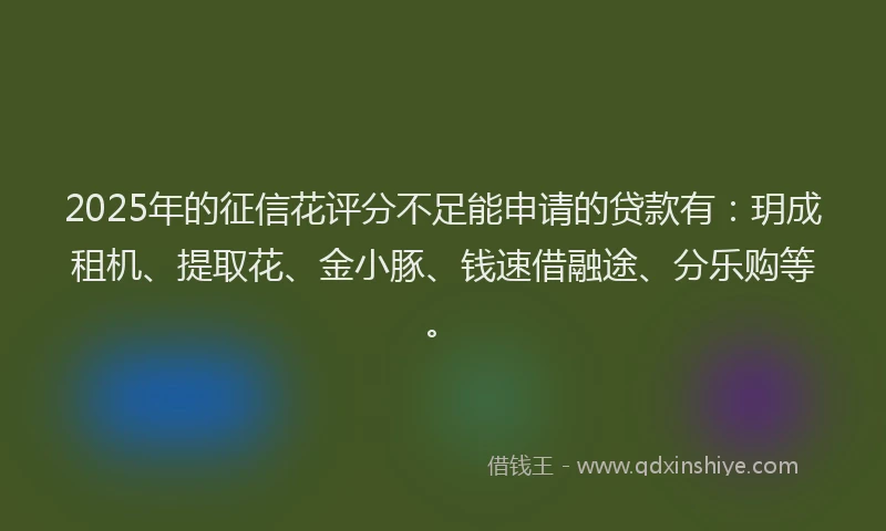 2025年的征信花评分不足能申请的贷款有：玥成租机、提取花、金小豚、钱速借融途、分乐购等。