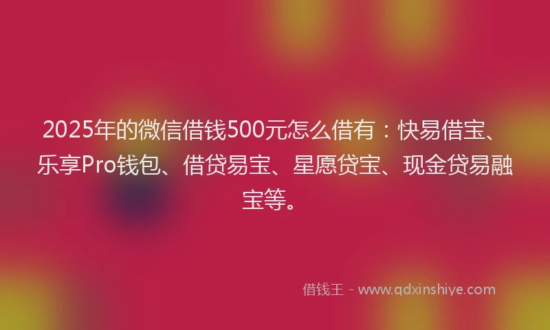 2025年的微信借钱500元怎么借有：快易借宝、乐享Pro钱包、借贷易宝、星愿贷宝、现金贷易融宝等。