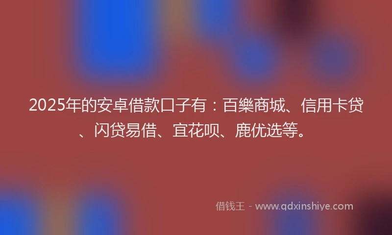 2025年的安卓借款口子有：百樂商城、信用卡贷、闪贷易借、宜花呗、鹿优选等。