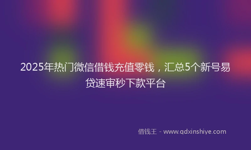 2025年热门微信借钱充值零钱，汇总5个新号易贷速审秒下款平台